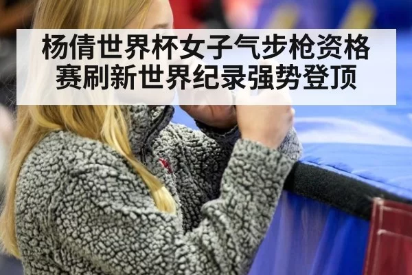 杨倩世界杯女子气步枪资格赛刷新世界纪录强势登顶