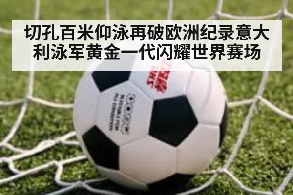 切孔百米仰泳再破欧洲纪录意大利泳军黄金一代闪耀世界赛场