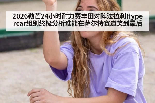 2026勒芒24小时耐力赛丰田对阵法拉利Hypercar组别终极分析谁能在萨尔特赛道笑到最后